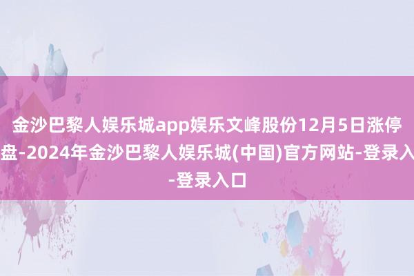 金沙巴黎人娱乐城app娱乐文峰股份12月5日涨停收盘-2024年金沙巴黎人娱乐城(中国)官方网站-登录入口