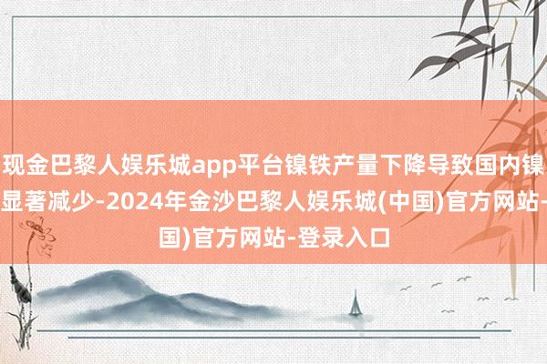 现金巴黎人娱乐城app平台镍铁产量下降导致国内镍矿入口量显著减少-2024年金沙巴黎人娱乐城(中国)官方网站-登录入口