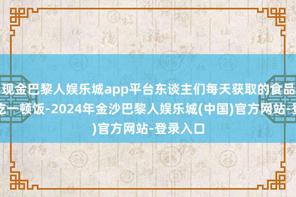 现金巴黎人娱乐城app平台东谈主们每天获取的食品只可够吃一顿饭-2024年金沙巴黎人娱乐城(中国)官方网站-登录入口