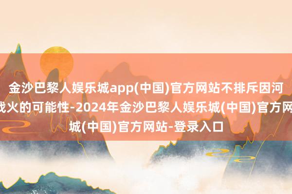 金沙巴黎人娱乐城app(中国)官方网站不排斥因河山争端重燃战火的可能性-2024年金沙巴黎人娱乐城(中国)官方网站-登录入口