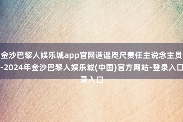 金沙巴黎人娱乐城app官网造谣咫尺责任主说念主员-2024年金沙巴黎人娱乐城(中国)官方网站-登录入口