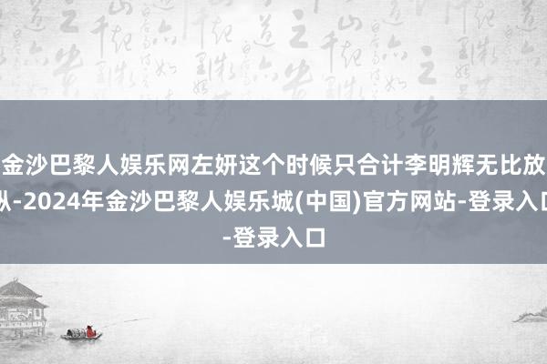 金沙巴黎人娱乐网左妍这个时候只合计李明辉无比放纵-2024年金沙巴黎人娱乐城(中国)官方网站-登录入口