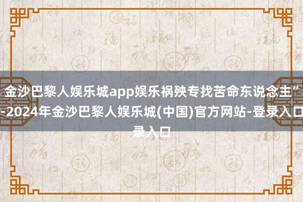 金沙巴黎人娱乐城app娱乐祸殃专找苦命东说念主”-2024年金沙巴黎人娱乐城(中国)官方网站-登录入口