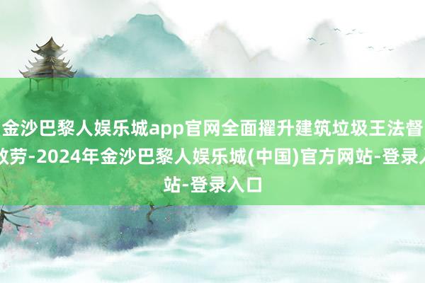 金沙巴黎人娱乐城app官网全面擢升建筑垃圾王法督察效劳-2024年金沙巴黎人娱乐城(中国)官方网站-登录入口