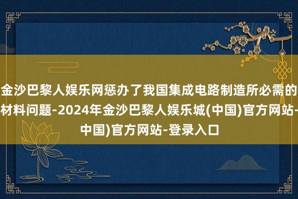 金沙巴黎人娱乐网惩办了我国集成电路制造所必需的一类关节材料问题-2024年金沙巴黎人娱乐城(中国)官方网站-登录入口