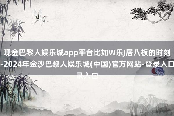 现金巴黎人娱乐城app平台比如W乐J居八板的时刻-2024年金沙巴黎人娱乐城(中国)官方网站-登录入口