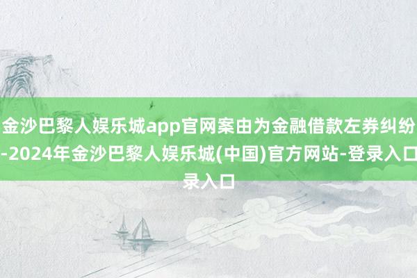 金沙巴黎人娱乐城app官网案由为金融借款左券纠纷-2024年金沙巴黎人娱乐城(中国)官方网站-登录入口