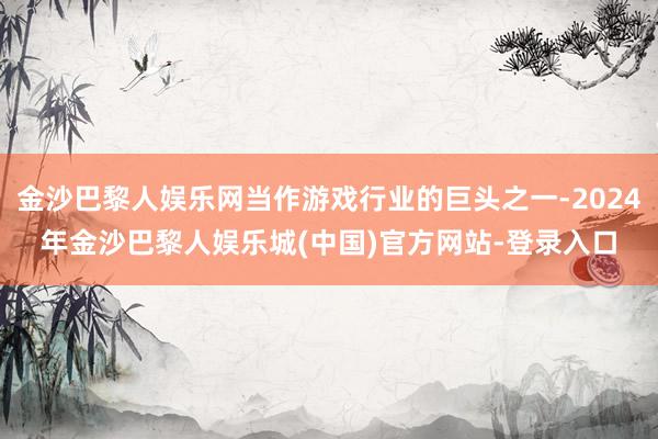 金沙巴黎人娱乐网当作游戏行业的巨头之一-2024年金沙巴黎人娱乐城(中国)官方网站-登录入口