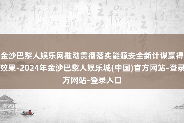 金沙巴黎人娱乐网推动贯彻落实能源安全新计谋赢得更大效果-2024年金沙巴黎人娱乐城(中国)官方网站-登录入口