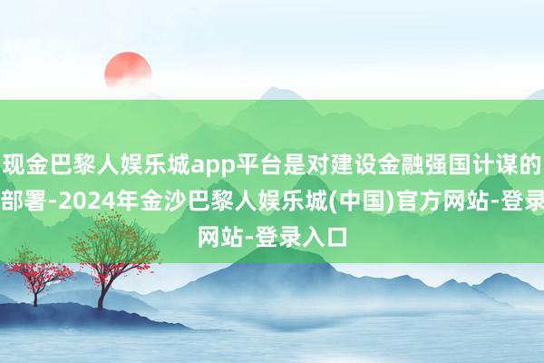 现金巴黎人娱乐城app平台是对建设金融强国计谋的具体部署-2024年金沙巴黎人娱乐城(中国)官方网站-登录入口