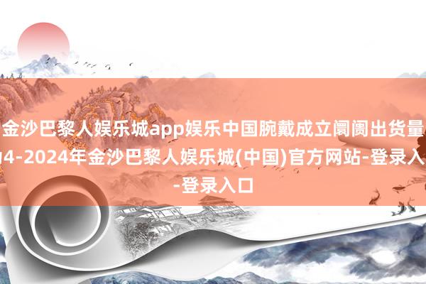 金沙巴黎人娱乐城app娱乐中国腕戴成立阛阓出货量为4-2024年金沙巴黎人娱乐城(中国)官方网站-登录入口
