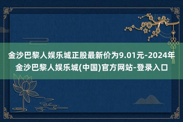 金沙巴黎人娱乐城正股最新价为9.01元-2024年金沙巴黎人娱乐城(中国)官方网站-登录入口