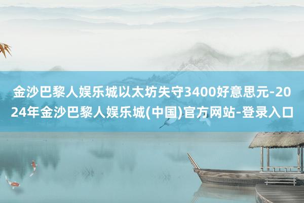 金沙巴黎人娱乐城以太坊失守3400好意思元-2024年金沙巴黎人娱乐城(中国)官方网站-登录入口