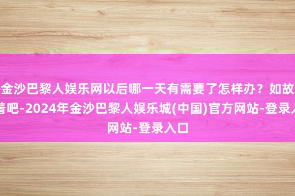 金沙巴黎人娱乐网以后哪一天有需要了怎样办？如故存着吧-2024年金沙巴黎人娱乐城(中国)官方网站-登录入口