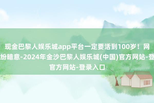 现金巴黎人娱乐城app平台一定要活到100岁！网友们纷纷暗意-2024年金沙巴黎人娱乐城(中国)官方网站-登录入口