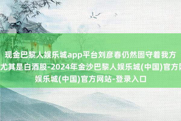 现金巴黎人娱乐城app平台刘彦春仍然固守着我方的一亩三分地尤其是白酒股-2024年金沙巴黎人娱乐城(中国)官方网站-登录入口