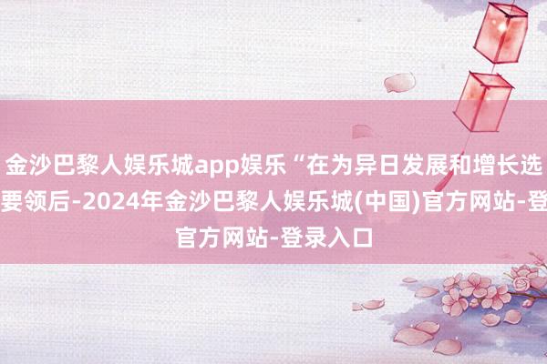 金沙巴黎人娱乐城app娱乐“在为异日发展和增长选择扭转要领后-2024年金沙巴黎人娱乐城(中国)官方网站-登录入口