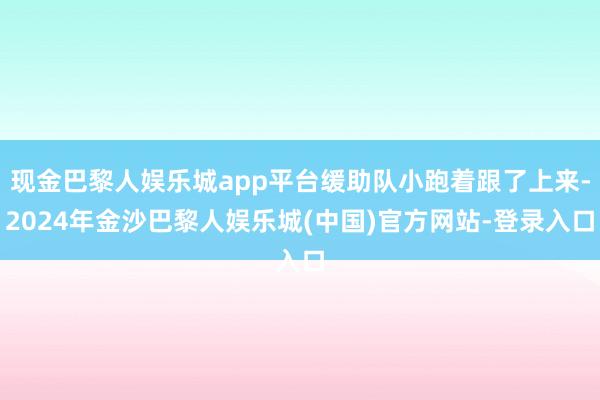 现金巴黎人娱乐城app平台缓助队小跑着跟了上来-2024年金沙巴黎人娱乐城(中国)官方网站-登录入口