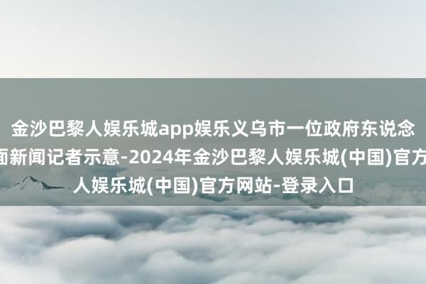 金沙巴黎人娱乐城app娱乐义乌市一位政府东说念主士就此对界面新闻记者示意-2024年金沙巴黎人娱乐城(中国)官方网站-登录入口