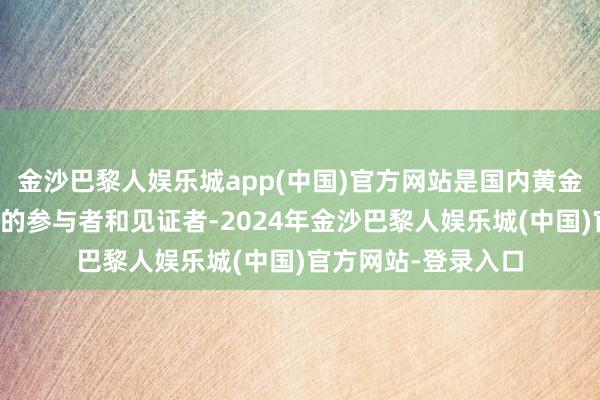 金沙巴黎人娱乐城app(中国)官方网站是国内黄金白银期货市集发展的参与者和见证者-2024年金沙巴黎人娱乐城(中国)官方网站-登录入口