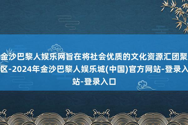 金沙巴黎人娱乐网旨在将社会优质的文化资源汇团聚作区-2024年金沙巴黎人娱乐城(中国)官方网站-登录入口