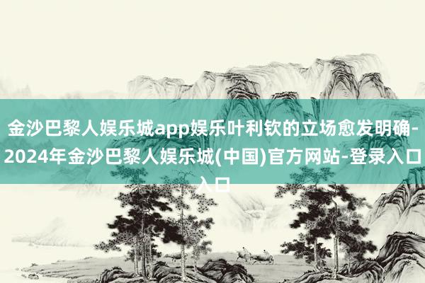 金沙巴黎人娱乐城app娱乐叶利钦的立场愈发明确-2024年金沙巴黎人娱乐城(中国)官方网站-登录入口