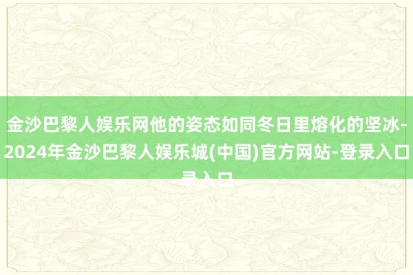 金沙巴黎人娱乐网他的姿态如同冬日里熔化的坚冰-2024年金沙巴黎人娱乐城(中国)官方网站-登录入口