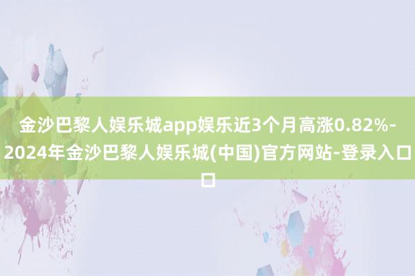 金沙巴黎人娱乐城app娱乐近3个月高涨0.82%-2024年金沙巴黎人娱乐城(中国)官方网站-登录入口