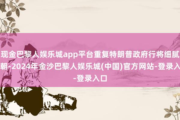 现金巴黎人娱乐城app平台重复特朗普政府行将细腻在朝-2024年金沙巴黎人娱乐城(中国)官方网站-登录入口