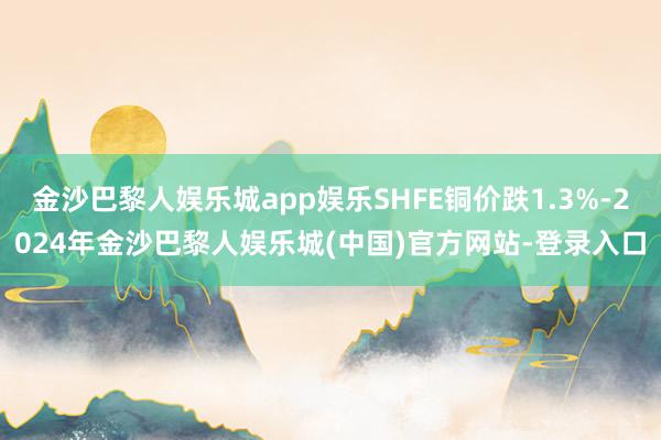 金沙巴黎人娱乐城app娱乐SHFE铜价跌1.3%-2024年金沙巴黎人娱乐城(中国)官方网站-登录入口