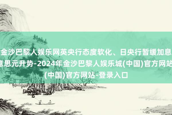 金沙巴黎人娱乐网英央行态度软化、日央行暂缓加息亦生长好意思元升势-2024年金沙巴黎人娱乐城(中国)官方网站-登录入口