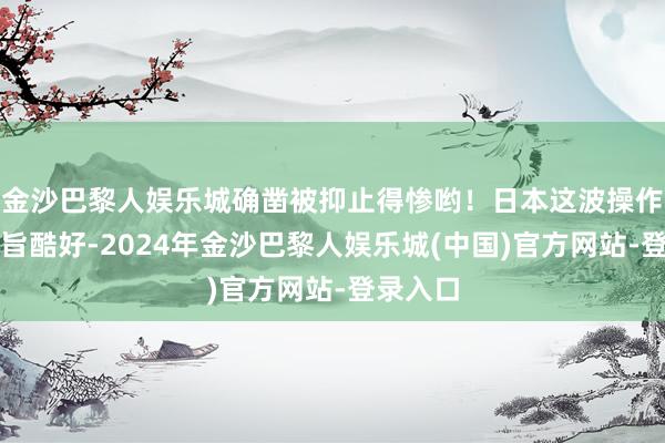 金沙巴黎人娱乐城确凿被抑止得惨哟！日本这波操作真特等旨酷好-2024年金沙巴黎人娱乐城(中国)官方网站-登录入口