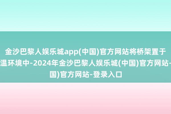 金沙巴黎人娱乐城app(中国)官方网站将桥架置于设定的高温环境中-2024年金沙巴黎人娱乐城(中国)官方网站-登录入口