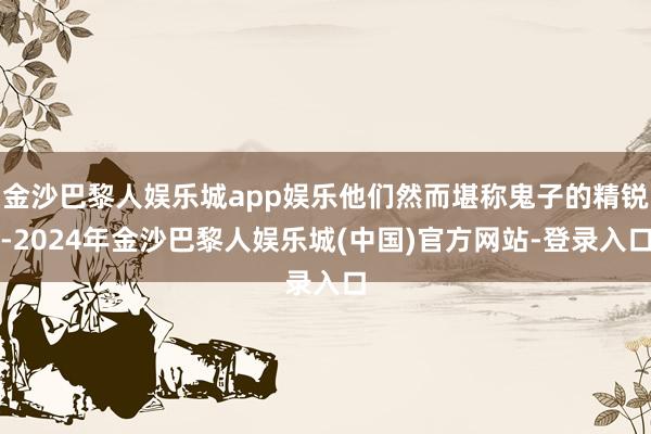 金沙巴黎人娱乐城app娱乐他们然而堪称鬼子的精锐-2024年金沙巴黎人娱乐城(中国)官方网站-登录入口