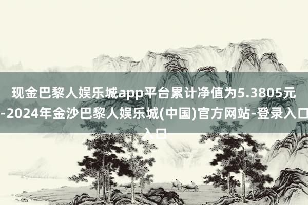 现金巴黎人娱乐城app平台累计净值为5.3805元-2024年金沙巴黎人娱乐城(中国)官方网站-登录入口