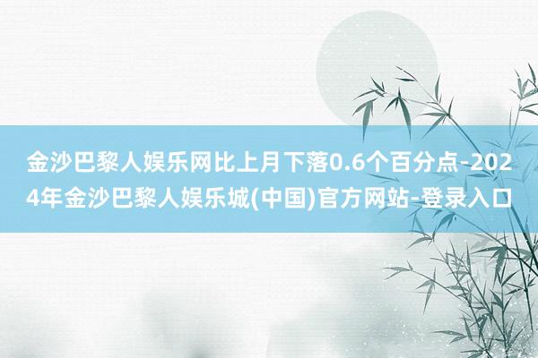 金沙巴黎人娱乐网比上月下落0.6个百分点-2024年金沙巴黎人娱乐城(中国)官方网站-登录入口