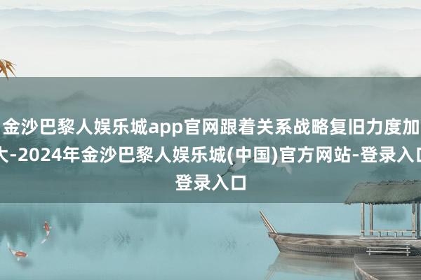 金沙巴黎人娱乐城app官网跟着关系战略复旧力度加大-2024年金沙巴黎人娱乐城(中国)官方网站-登录入口