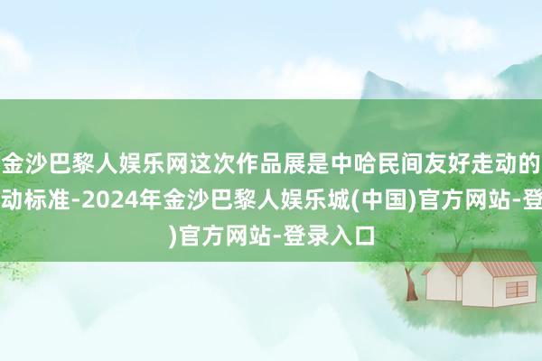 金沙巴黎人娱乐网这次作品展是中哈民间友好走动的又一世动标准-2024年金沙巴黎人娱乐城(中国)官方网站-登录入口