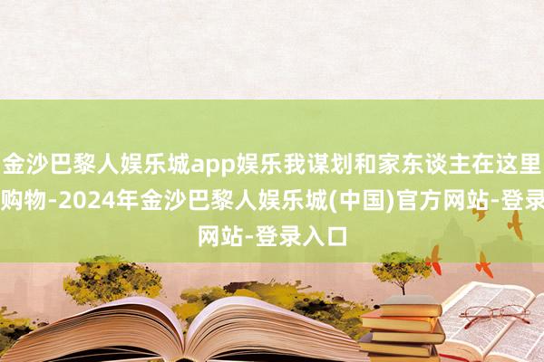 金沙巴黎人娱乐城app娱乐我谋划和家东谈主在这里游览购物-2024年金沙巴黎人娱乐城(中国)官方网站-登录入口