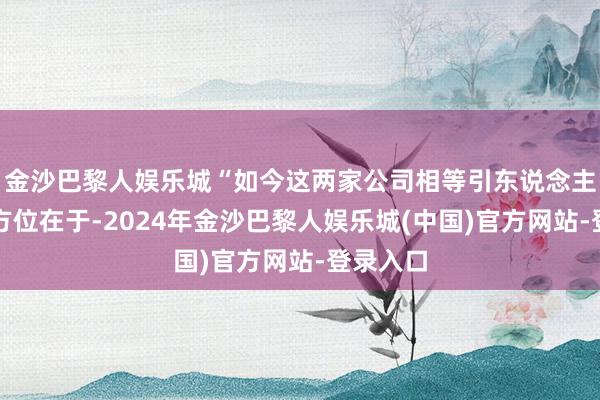 金沙巴黎人娱乐城“如今这两家公司相等引东说念主温雅的方位在于-2024年金沙巴黎人娱乐城(中国)官方网站-登录入口