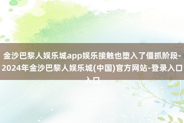 金沙巴黎人娱乐城app娱乐接触也堕入了僵抓阶段-2024年金沙巴黎人娱乐城(中国)官方网站-登录入口