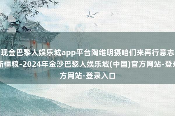 现金巴黎人娱乐城app平台陶维明摄咱们来再行意志一下新疆粮-2024年金沙巴黎人娱乐城(中国)官方网站-登录入口