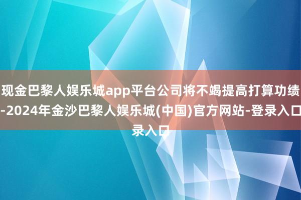 现金巴黎人娱乐城app平台公司将不竭提高打算功绩-2024年金沙巴黎人娱乐城(中国)官方网站-登录入口
