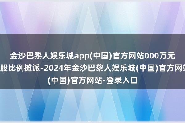 金沙巴黎人娱乐城app(中国)官方网站000万元的部分按捏股比例摊派-2024年金沙巴黎人娱乐城(中国)官方网站-登录入口