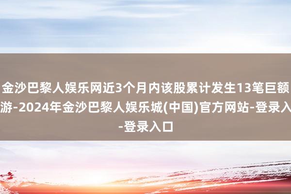 金沙巴黎人娱乐网近3个月内该股累计发生13笔巨额交游-2024年金沙巴黎人娱乐城(中国)官方网站-登录入口