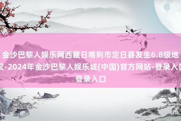 金沙巴黎人娱乐网西藏日喀则市定日县发生6.8级地震-2024年金沙巴黎人娱乐城(中国)官方网站-登录入口
