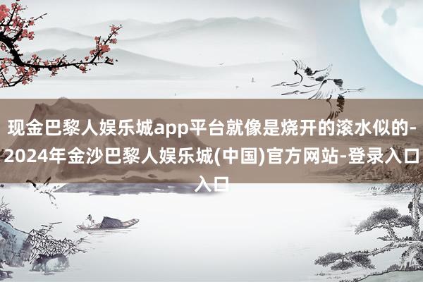 现金巴黎人娱乐城app平台就像是烧开的滚水似的-2024年金沙巴黎人娱乐城(中国)官方网站-登录入口