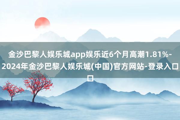 金沙巴黎人娱乐城app娱乐近6个月高潮1.81%-2024年金沙巴黎人娱乐城(中国)官方网站-登录入口