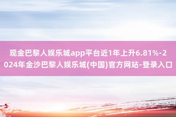 现金巴黎人娱乐城app平台近1年上升6.81%-2024年金沙巴黎人娱乐城(中国)官方网站-登录入口