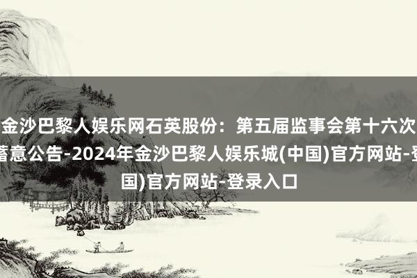 金沙巴黎人娱乐网石英股份：第五届监事会第十六次会议有蓄意公告-2024年金沙巴黎人娱乐城(中国)官方网站-登录入口